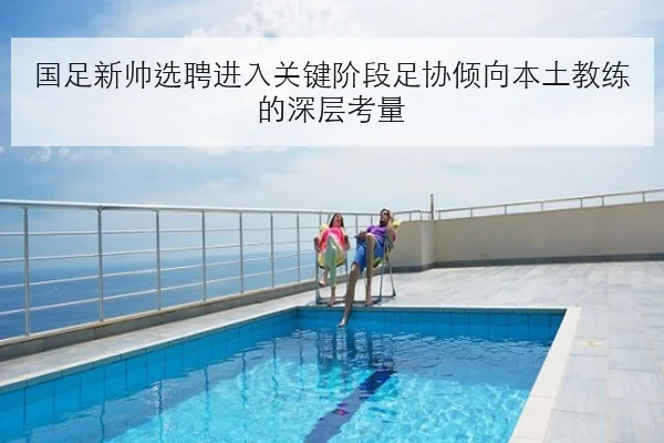 国足新帅选聘进入关键阶段足协倾向本土教练的深层考量