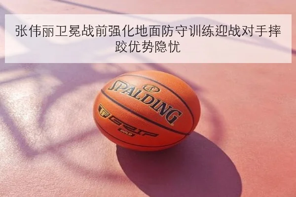 张伟丽卫冕战前强化地面防守训练迎战对手摔跤优势隐忧